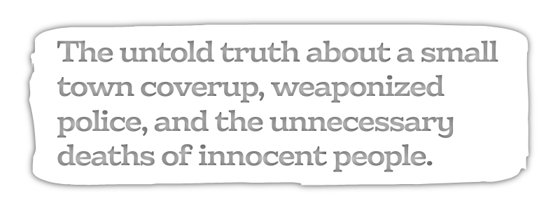 The untold truth about a small town coverup, weaponized police, and the unnecessary deaths of innocent people.